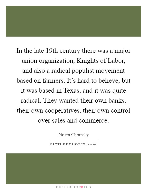 In the late 19th century there was a major union organization, Knights of Labor, and also a radical populist movement based on farmers. It's hard to believe, but it was based in Texas, and it was quite radical. They wanted their own banks, their own cooperatives, their own control over sales and commerce Picture Quote #1