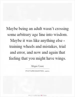 Maybe being an adult wasn’t crossing some arbitrary age line into wisdom. Maybe it was like anything else - training wheels and mistakes, trial and error, and now and again that feeling that you might have wings Picture Quote #1