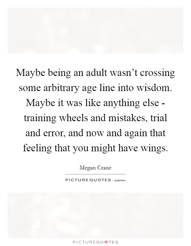 Maybe being an adult wasn't crossing some arbitrary age line into wisdom. Maybe it was like anything else - training wheels and mistakes, trial and error, and now and again that feeling that you might have wings Picture Quote #1