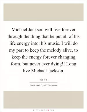Michael Jackson will live forever through the thing that he put all of his life energy into: his music. I will do my part to keep the melody alive, to keep the energy forever changing form, but never ever dying!! Long live Michael Jackson Picture Quote #1