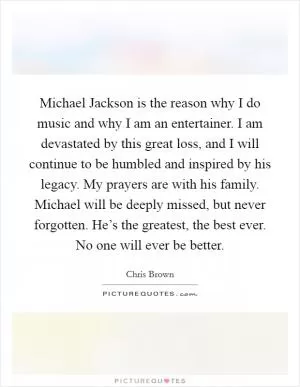 Michael Jackson is the reason why I do music and why I am an entertainer. I am devastated by this great loss, and I will continue to be humbled and inspired by his legacy. My prayers are with his family. Michael will be deeply missed, but never forgotten. He’s the greatest, the best ever. No one will ever be better Picture Quote #1