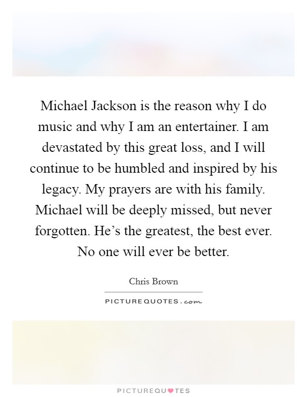Michael Jackson is the reason why I do music and why I am an entertainer. I am devastated by this great loss, and I will continue to be humbled and inspired by his legacy. My prayers are with his family. Michael will be deeply missed, but never forgotten. He's the greatest, the best ever. No one will ever be better Picture Quote #1