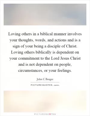 Loving others in a biblical manner involves your thoughts, words, and actions and is a sign of your being a disciple of Christ. Loving others biblically is dependent on your commitment to the Lord Jesus Christ and is not dependent on people, circumstances, or your feelings Picture Quote #1