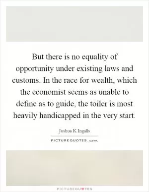 But there is no equality of opportunity under existing laws and customs. In the race for wealth, which the economist seems as unable to define as to guide, the toiler is most heavily handicapped in the very start Picture Quote #1