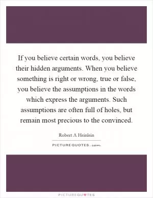 If you believe certain words, you believe their hidden arguments. When you believe something is right or wrong, true or false, you believe the assumptions in the words which express the arguments. Such assumptions are often full of holes, but remain most precious to the convinced Picture Quote #1