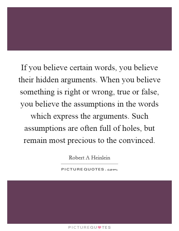 If you believe certain words, you believe their hidden arguments. When you believe something is right or wrong, true or false, you believe the assumptions in the words which express the arguments. Such assumptions are often full of holes, but remain most precious to the convinced Picture Quote #1