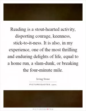 Reading is a stout-hearted activity, disporting courage, keenness, stick-to-it-ness. It is also, in my experience, one of the most thrilling and enduring delights of life, equal to a home run, a slam-dunk, or breaking the four-minute mile Picture Quote #1