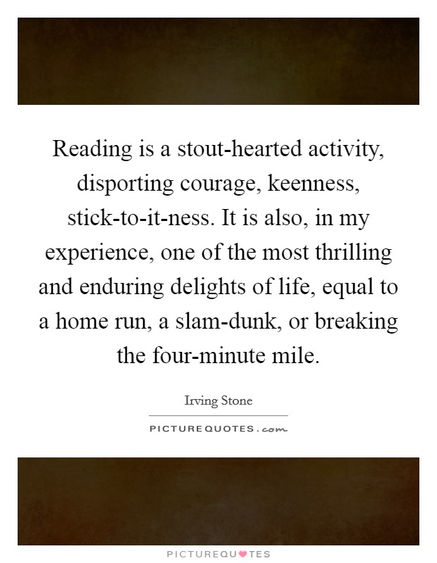 Reading is a stout-hearted activity, disporting courage, keenness, stick-to-it-ness. It is also, in my experience, one of the most thrilling and enduring delights of life, equal to a home run, a slam-dunk, or breaking the four-minute mile Picture Quote #1