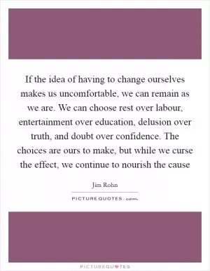 If the idea of having to change ourselves makes us uncomfortable, we can remain as we are. We can choose rest over labour, entertainment over education, delusion over truth, and doubt over confidence. The choices are ours to make, but while we curse the effect, we continue to nourish the cause Picture Quote #1