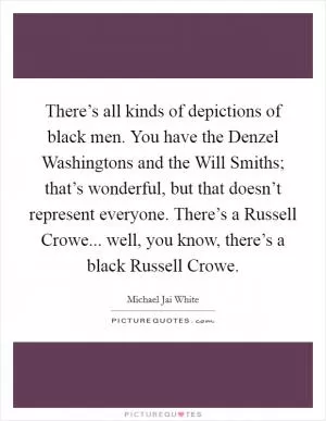 There’s all kinds of depictions of black men. You have the Denzel Washingtons and the Will Smiths; that’s wonderful, but that doesn’t represent everyone. There’s a Russell Crowe... well, you know, there’s a black Russell Crowe Picture Quote #1