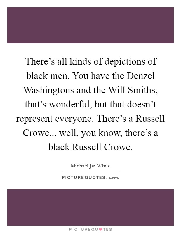 There's all kinds of depictions of black men. You have the Denzel Washingtons and the Will Smiths; that's wonderful, but that doesn't represent everyone. There's a Russell Crowe... well, you know, there's a black Russell Crowe Picture Quote #1