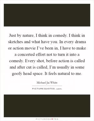 Just by nature, I think in comedy. I think in sketches and what have you. In every drama or action movie I’ve been in, I have to make a concerted effort not to turn it into a comedy. Every shot, before action is called and after cut is called, I’m usually in some goofy head space. It feels natural to me Picture Quote #1