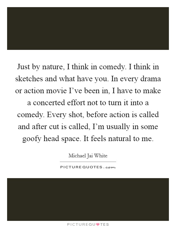Just by nature, I think in comedy. I think in sketches and what have you. In every drama or action movie I've been in, I have to make a concerted effort not to turn it into a comedy. Every shot, before action is called and after cut is called, I'm usually in some goofy head space. It feels natural to me Picture Quote #1