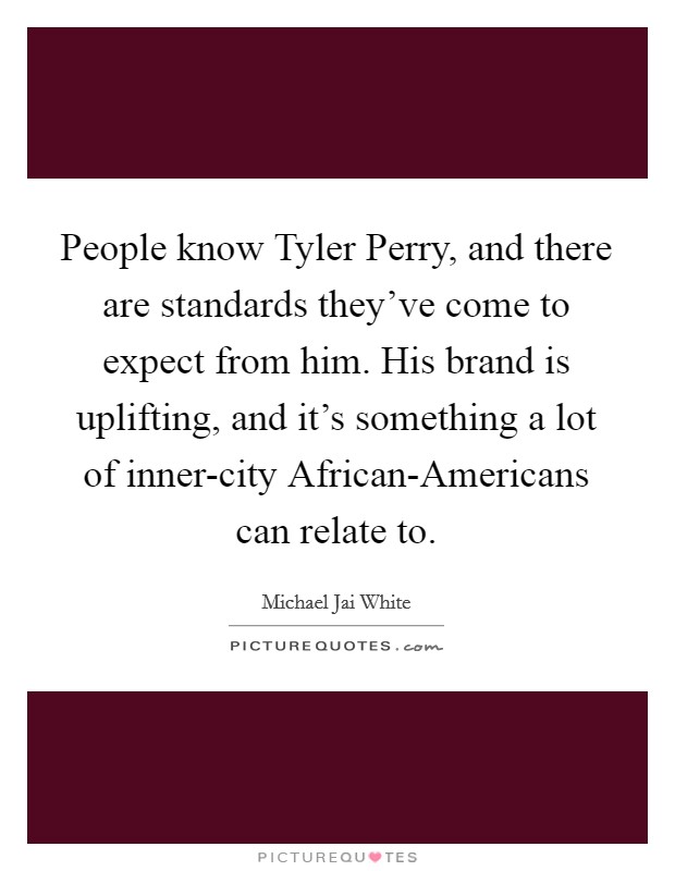 People know Tyler Perry, and there are standards they've come to expect from him. His brand is uplifting, and it's something a lot of inner-city African-Americans can relate to Picture Quote #1