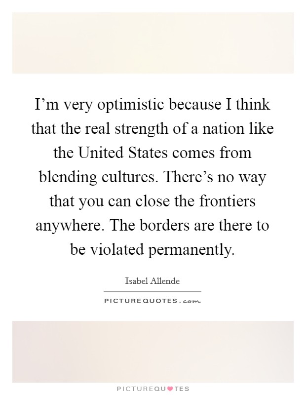 I'm very optimistic because I think that the real strength of a nation like the United States comes from blending cultures. There's no way that you can close the frontiers anywhere. The borders are there to be violated permanently Picture Quote #1