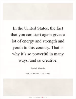 In the United States, the fact that you can start again gives a lot of energy and strength and youth to this country. That is why it’s so powerful in many ways, and so creative Picture Quote #1