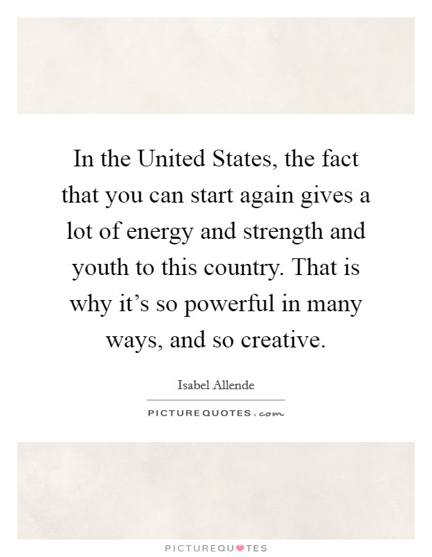 In the United States, the fact that you can start again gives a lot of energy and strength and youth to this country. That is why it's so powerful in many ways, and so creative Picture Quote #1