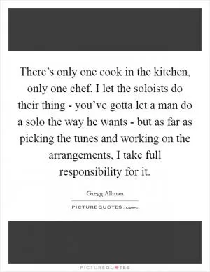 There’s only one cook in the kitchen, only one chef. I let the soloists do their thing - you’ve gotta let a man do a solo the way he wants - but as far as picking the tunes and working on the arrangements, I take full responsibility for it Picture Quote #1