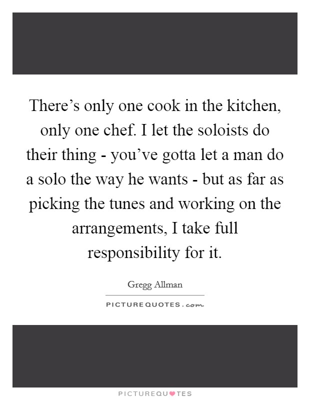 There's only one cook in the kitchen, only one chef. I let the soloists do their thing - you've gotta let a man do a solo the way he wants - but as far as picking the tunes and working on the arrangements, I take full responsibility for it Picture Quote #1