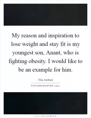 My reason and inspiration to lose weight and stay fit is my youngest son, Anant, who is fighting obesity. I would like to be an example for him Picture Quote #1
