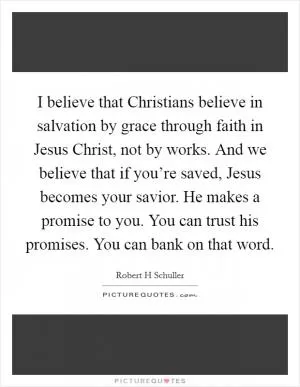 I believe that Christians believe in salvation by grace through faith in Jesus Christ, not by works. And we believe that if you’re saved, Jesus becomes your savior. He makes a promise to you. You can trust his promises. You can bank on that word Picture Quote #1