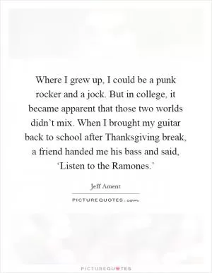 Where I grew up, I could be a punk rocker and a jock. But in college, it became apparent that those two worlds didn’t mix. When I brought my guitar back to school after Thanksgiving break, a friend handed me his bass and said, ‘Listen to the Ramones.’ Picture Quote #1