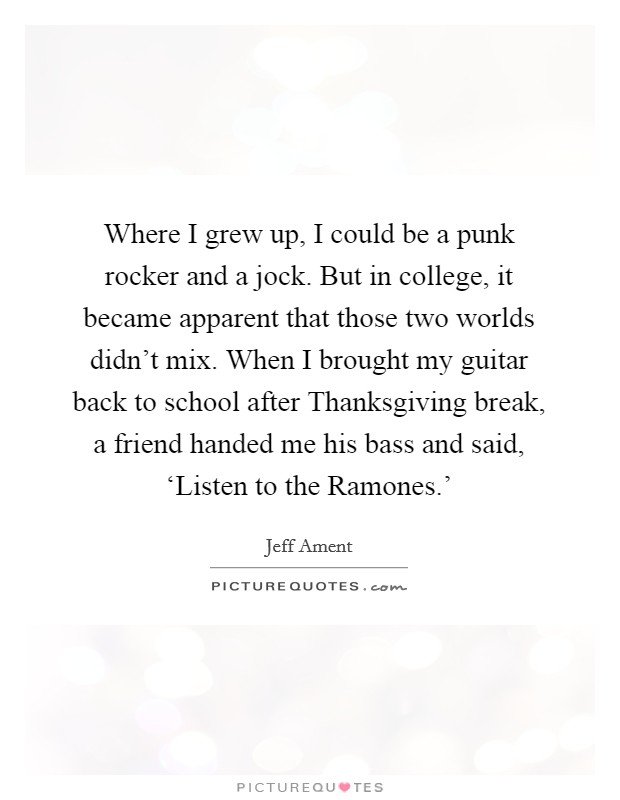 Where I grew up, I could be a punk rocker and a jock. But in college, it became apparent that those two worlds didn't mix. When I brought my guitar back to school after Thanksgiving break, a friend handed me his bass and said, ‘Listen to the Ramones.' Picture Quote #1