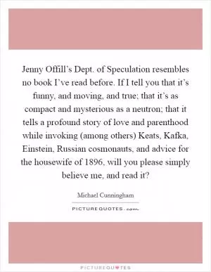 Jenny Offill’s Dept. of Speculation resembles no book I’ve read before. If I tell you that it’s funny, and moving, and true; that it’s as compact and mysterious as a neutron; that it tells a profound story of love and parenthood while invoking (among others) Keats, Kafka, Einstein, Russian cosmonauts, and advice for the housewife of 1896, will you please simply believe me, and read it? Picture Quote #1