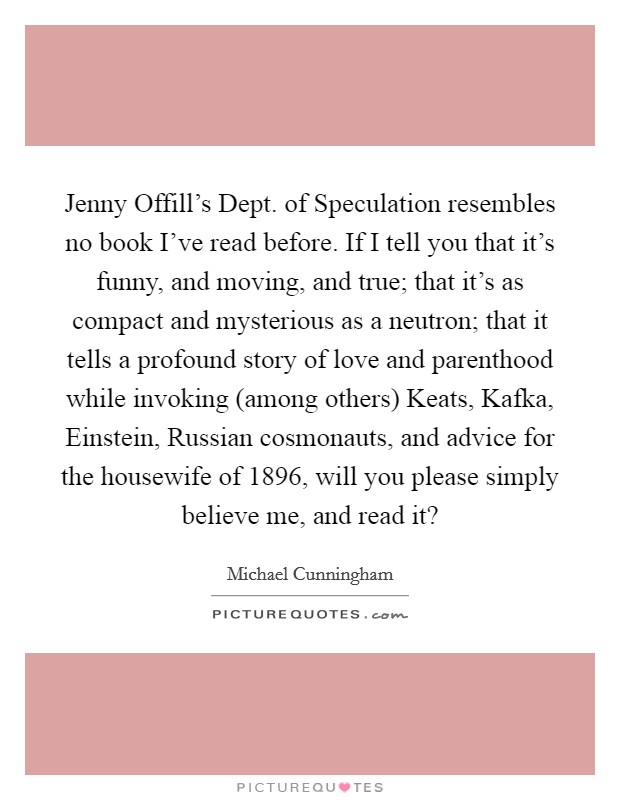 Jenny Offill's Dept. of Speculation resembles no book I've read before. If I tell you that it's funny, and moving, and true; that it's as compact and mysterious as a neutron; that it tells a profound story of love and parenthood while invoking (among others) Keats, Kafka, Einstein, Russian cosmonauts, and advice for the housewife of 1896, will you please simply believe me, and read it? Picture Quote #1