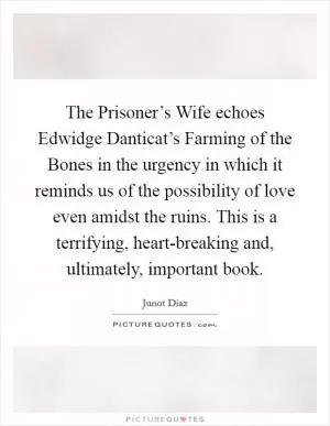 The Prisoner’s Wife echoes Edwidge Danticat’s Farming of the Bones in the urgency in which it reminds us of the possibility of love even amidst the ruins. This is a terrifying, heart-breaking and, ultimately, important book Picture Quote #1