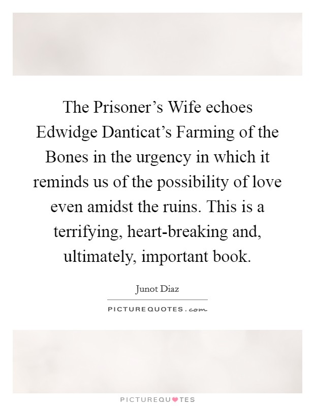 The Prisoner's Wife echoes Edwidge Danticat's Farming of the Bones in the urgency in which it reminds us of the possibility of love even amidst the ruins. This is a terrifying, heart-breaking and, ultimately, important book Picture Quote #1
