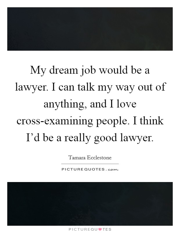 My dream job would be a lawyer. I can talk my way out of anything, and I love cross-examining people. I think I'd be a really good lawyer Picture Quote #1