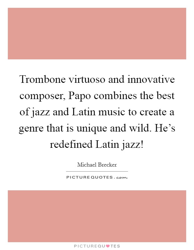 Trombone virtuoso and innovative composer, Papo combines the best of jazz and Latin music to create a genre that is unique and wild. He's redefined Latin jazz! Picture Quote #1