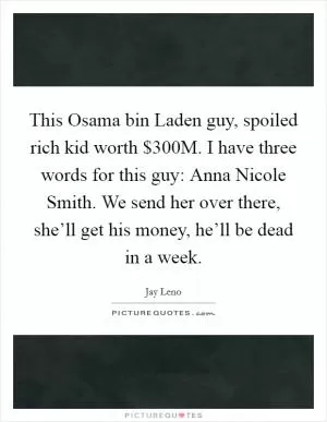 This Osama bin Laden guy, spoiled rich kid worth $300M. I have three words for this guy: Anna Nicole Smith. We send her over there, she’ll get his money, he’ll be dead in a week Picture Quote #1