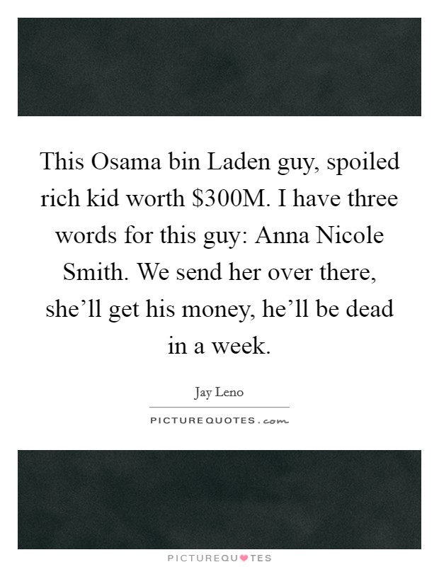 This Osama bin Laden guy, spoiled rich kid worth $300M. I have three words for this guy: Anna Nicole Smith. We send her over there, she'll get his money, he'll be dead in a week Picture Quote #1