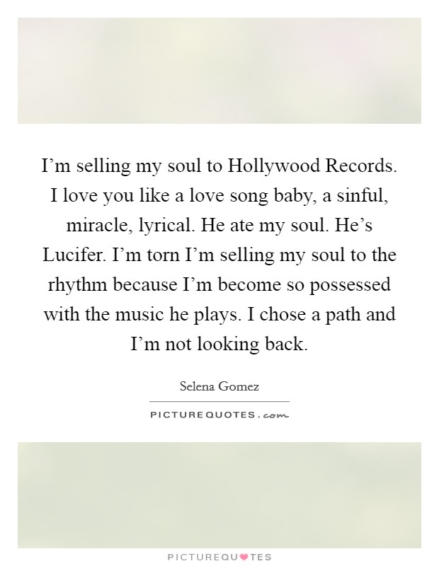 I'm selling my soul to Hollywood Records. I love you like a love song baby, a sinful, miracle, lyrical. He ate my soul. He's Lucifer. I'm torn I'm selling my soul to the rhythm because I'm become so possessed with the music he plays. I chose a path and I'm not looking back Picture Quote #1