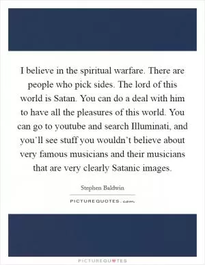 I believe in the spiritual warfare. There are people who pick sides. The lord of this world is Satan. You can do a deal with him to have all the pleasures of this world. You can go to youtube and search Illuminati, and you’ll see stuff you wouldn’t believe about very famous musicians and their musicians that are very clearly Satanic images Picture Quote #1