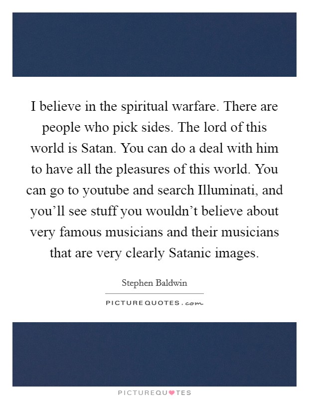 I believe in the spiritual warfare. There are people who pick sides. The lord of this world is Satan. You can do a deal with him to have all the pleasures of this world. You can go to youtube and search Illuminati, and you'll see stuff you wouldn't believe about very famous musicians and their musicians that are very clearly Satanic images Picture Quote #1