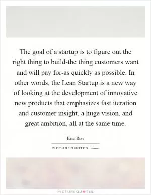 The goal of a startup is to figure out the right thing to build-the thing customers want and will pay for-as quickly as possible. In other words, the Lean Startup is a new way of looking at the development of innovative new products that emphasizes fast iteration and customer insight, a huge vision, and great ambition, all at the same time Picture Quote #1