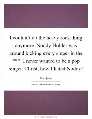 I couldn’t do the heavy rock thing anymore. Noddy Holder was around kicking every singer in the ***. I never wanted to be a pop singer. Christ, how I hated Noddy! Picture Quote #1