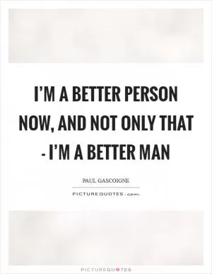 I’m a better person now, and not only that - I’m a better man Picture Quote #1