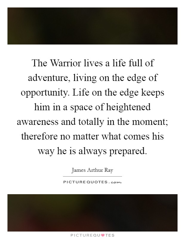 The Warrior lives a life full of adventure, living on the edge of opportunity. Life on the edge keeps him in a space of heightened awareness and totally in the moment; therefore no matter what comes his way he is always prepared Picture Quote #1