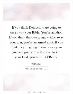 If you think Democrats are going to take away your Bible, You’re an idiot. If you think they are going to take away your gun, you’re an armed idiot. If you think they’re going to take away your gun and give it to a Mexican to kill your God, you’re Bill O’Reilly Picture Quote #1