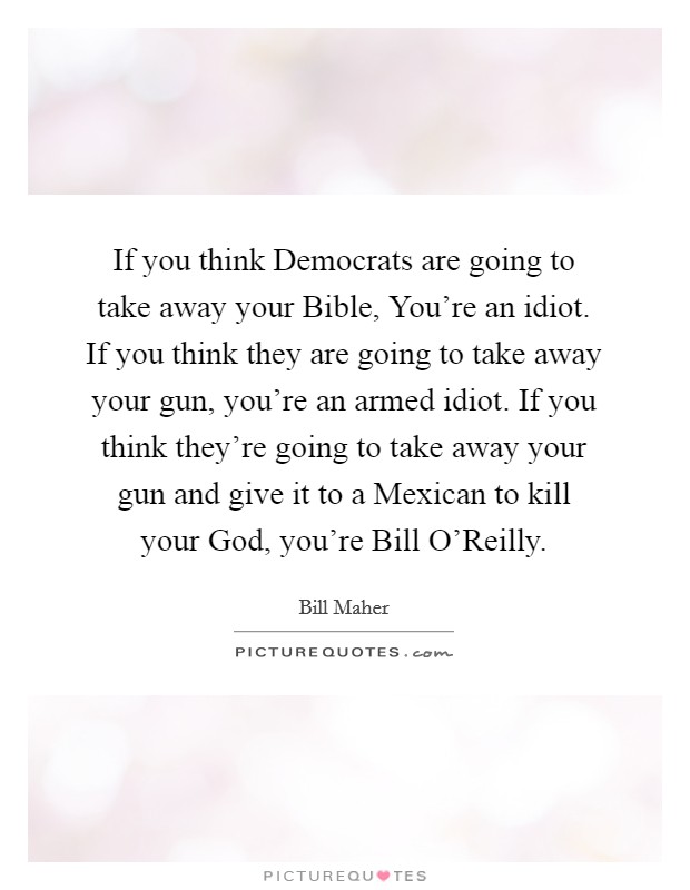 If you think Democrats are going to take away your Bible, You're an idiot. If you think they are going to take away your gun, you're an armed idiot. If you think they're going to take away your gun and give it to a Mexican to kill your God, you're Bill O'Reilly Picture Quote #1
