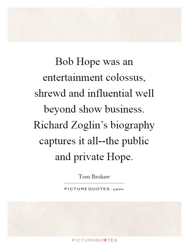 Bob Hope was an entertainment colossus, shrewd and influential well beyond show business. Richard Zoglin's biography captures it all--the public and private Hope Picture Quote #1
