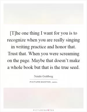 [T]he one thing I want for you is to recognize when you are really singing in writing practice and honor that. Trust that. When you were screaming on the page. Maybe that doesn’t make a whole book but that is the true seed Picture Quote #1