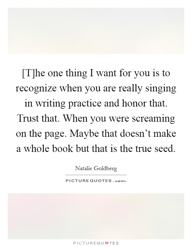 [T]he one thing I want for you is to recognize when you are really singing in writing practice and honor that. Trust that. When you were screaming on the page. Maybe that doesn't make a whole book but that is the true seed Picture Quote #1