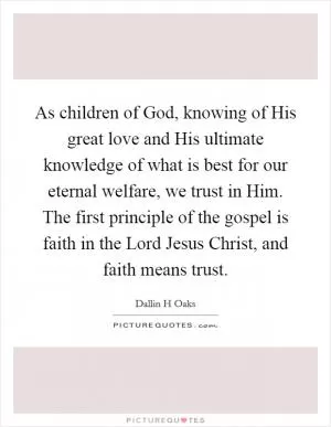 As children of God, knowing of His great love and His ultimate knowledge of what is best for our eternal welfare, we trust in Him. The first principle of the gospel is faith in the Lord Jesus Christ, and faith means trust Picture Quote #1