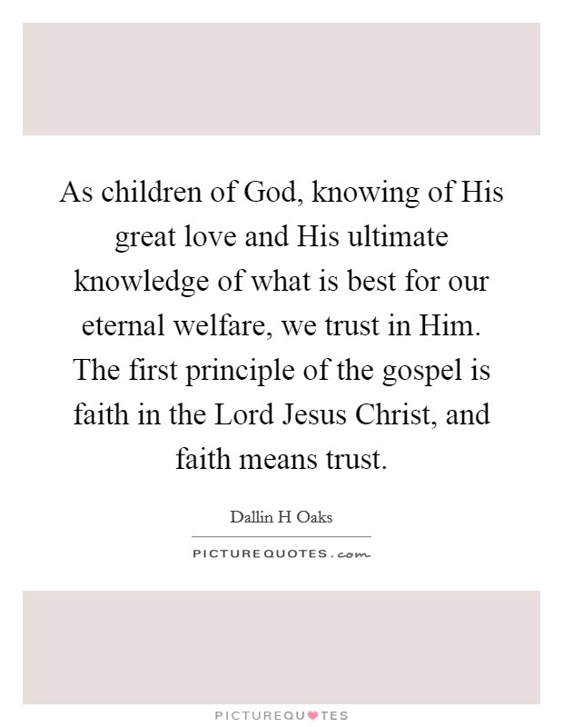 As children of God, knowing of His great love and His ultimate knowledge of what is best for our eternal welfare, we trust in Him. The first principle of the gospel is faith in the Lord Jesus Christ, and faith means trust Picture Quote #1