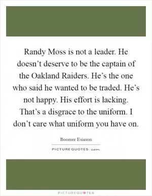 Randy Moss is not a leader. He doesn’t deserve to be the captain of the Oakland Raiders. He’s the one who said he wanted to be traded. He’s not happy. His effort is lacking. That’s a disgrace to the uniform. I don’t care what uniform you have on Picture Quote #1
